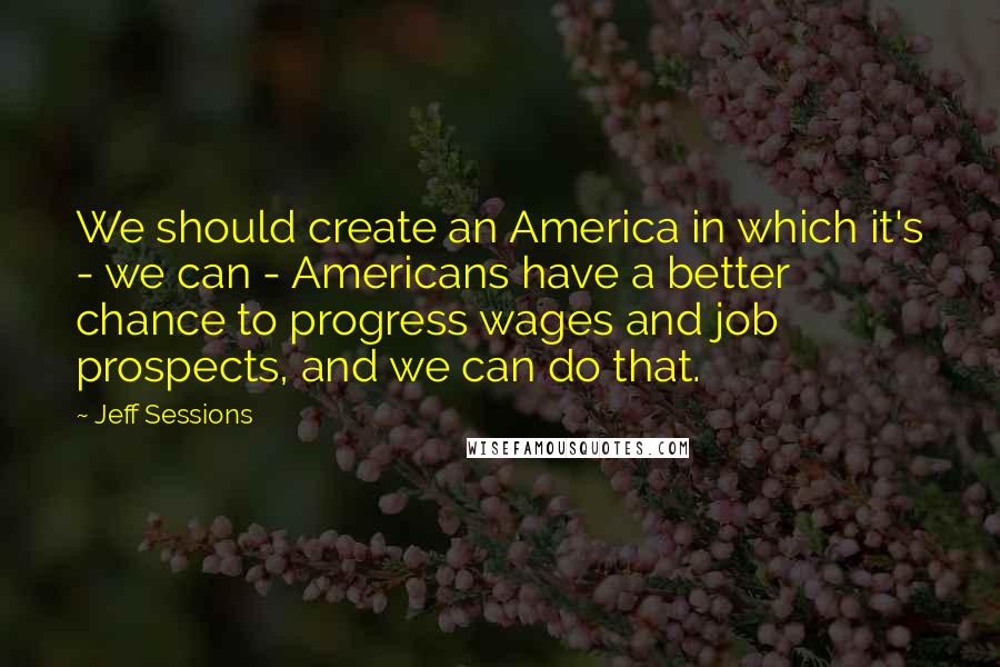 Jeff Sessions Quotes: We should create an America in which it's - we can - Americans have a better chance to progress wages and job prospects, and we can do that.