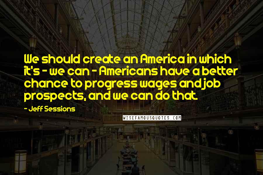 Jeff Sessions Quotes: We should create an America in which it's - we can - Americans have a better chance to progress wages and job prospects, and we can do that.