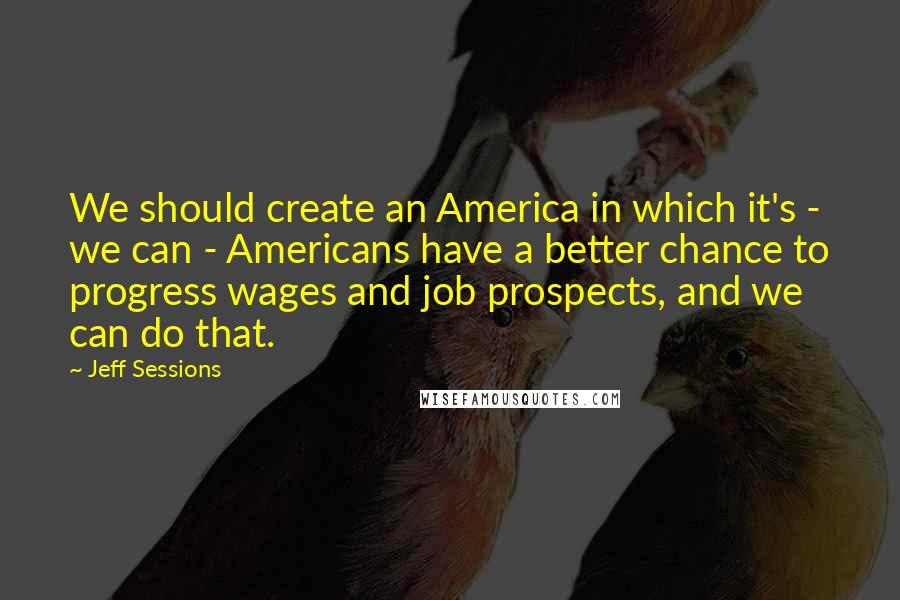 Jeff Sessions Quotes: We should create an America in which it's - we can - Americans have a better chance to progress wages and job prospects, and we can do that.