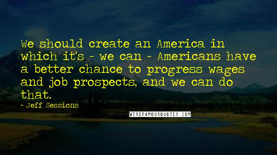 Jeff Sessions Quotes: We should create an America in which it's - we can - Americans have a better chance to progress wages and job prospects, and we can do that.