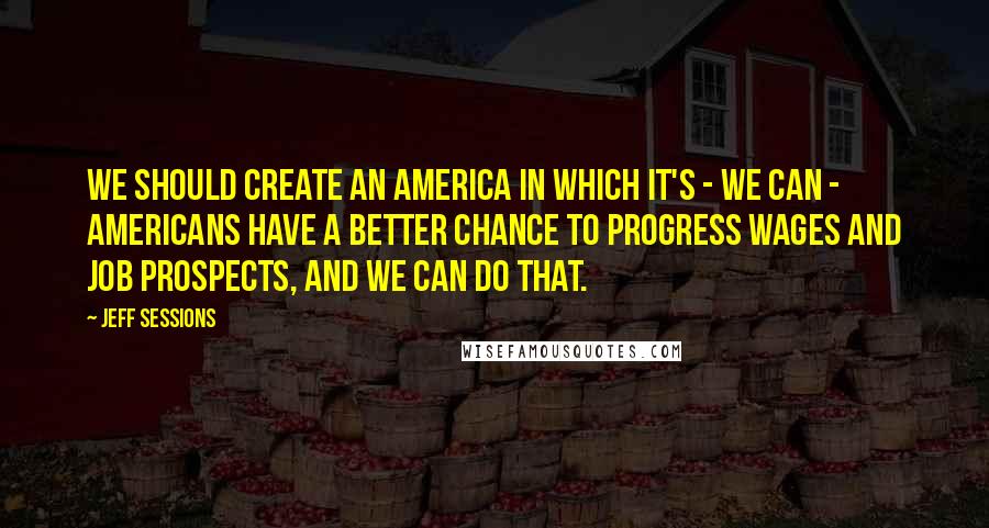 Jeff Sessions Quotes: We should create an America in which it's - we can - Americans have a better chance to progress wages and job prospects, and we can do that.