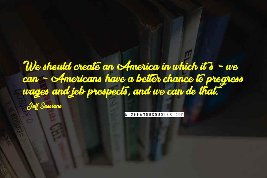 Jeff Sessions Quotes: We should create an America in which it's - we can - Americans have a better chance to progress wages and job prospects, and we can do that.