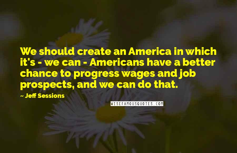 Jeff Sessions Quotes: We should create an America in which it's - we can - Americans have a better chance to progress wages and job prospects, and we can do that.