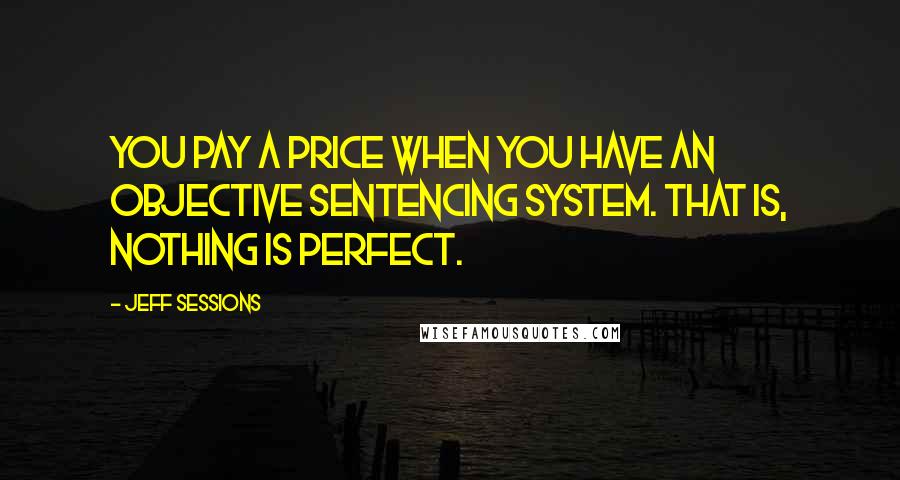 Jeff Sessions Quotes: You pay a price when you have an objective sentencing system. That is, nothing is perfect.