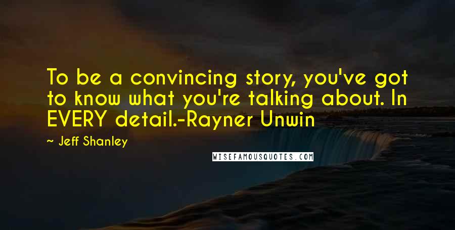 Jeff Shanley Quotes: To be a convincing story, you've got to know what you're talking about. In EVERY detail.-Rayner Unwin