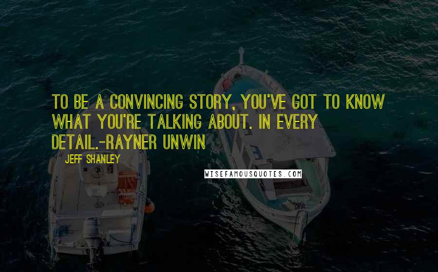 Jeff Shanley Quotes: To be a convincing story, you've got to know what you're talking about. In EVERY detail.-Rayner Unwin