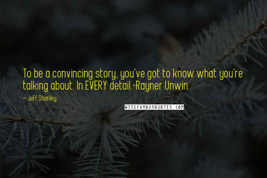 Jeff Shanley Quotes: To be a convincing story, you've got to know what you're talking about. In EVERY detail.-Rayner Unwin