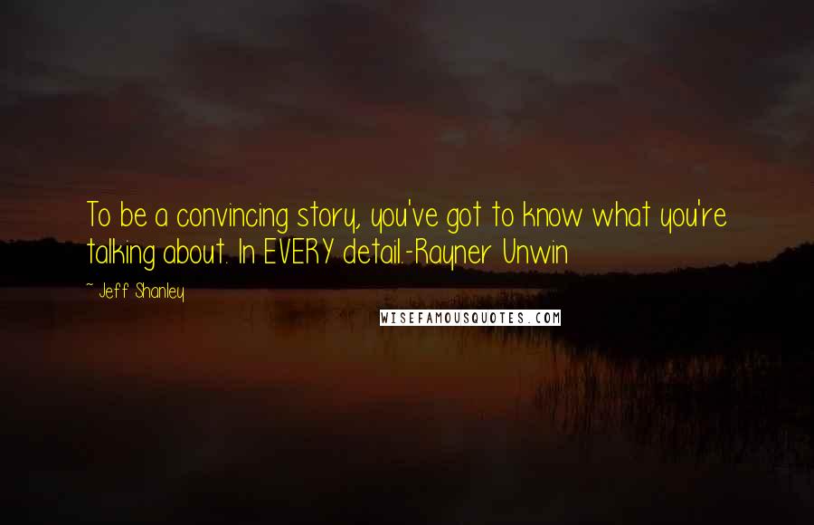 Jeff Shanley Quotes: To be a convincing story, you've got to know what you're talking about. In EVERY detail.-Rayner Unwin