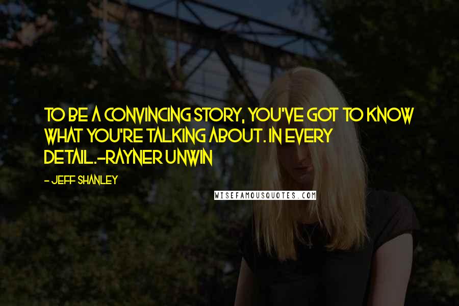 Jeff Shanley Quotes: To be a convincing story, you've got to know what you're talking about. In EVERY detail.-Rayner Unwin