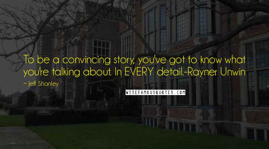 Jeff Shanley Quotes: To be a convincing story, you've got to know what you're talking about. In EVERY detail.-Rayner Unwin