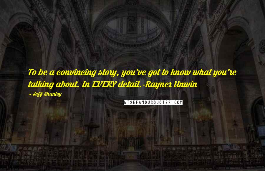 Jeff Shanley Quotes: To be a convincing story, you've got to know what you're talking about. In EVERY detail.-Rayner Unwin