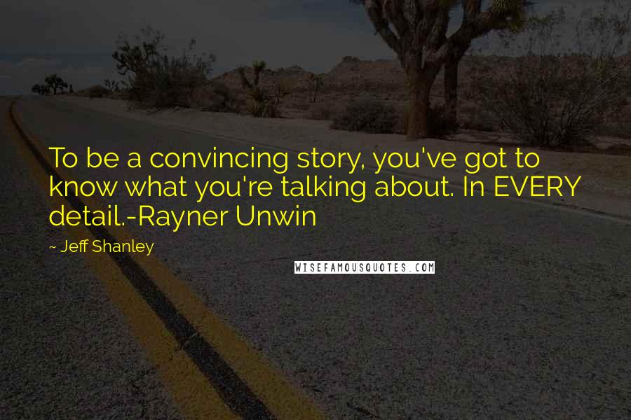 Jeff Shanley Quotes: To be a convincing story, you've got to know what you're talking about. In EVERY detail.-Rayner Unwin