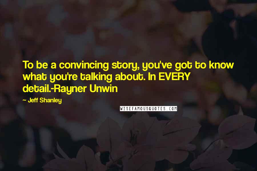 Jeff Shanley Quotes: To be a convincing story, you've got to know what you're talking about. In EVERY detail.-Rayner Unwin