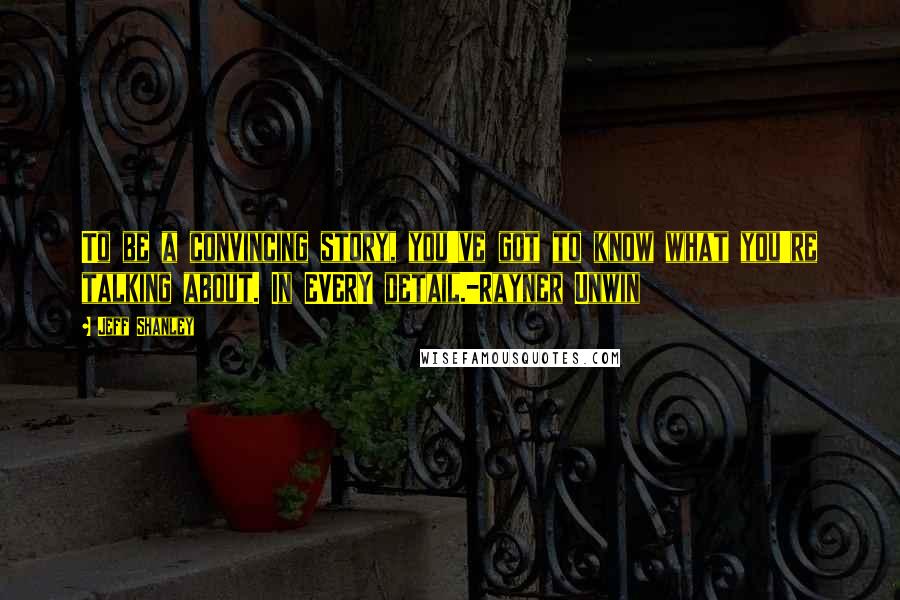 Jeff Shanley Quotes: To be a convincing story, you've got to know what you're talking about. In EVERY detail.-Rayner Unwin