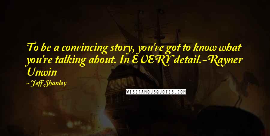 Jeff Shanley Quotes: To be a convincing story, you've got to know what you're talking about. In EVERY detail.-Rayner Unwin