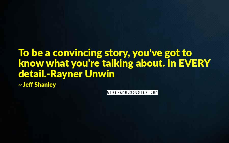 Jeff Shanley Quotes: To be a convincing story, you've got to know what you're talking about. In EVERY detail.-Rayner Unwin