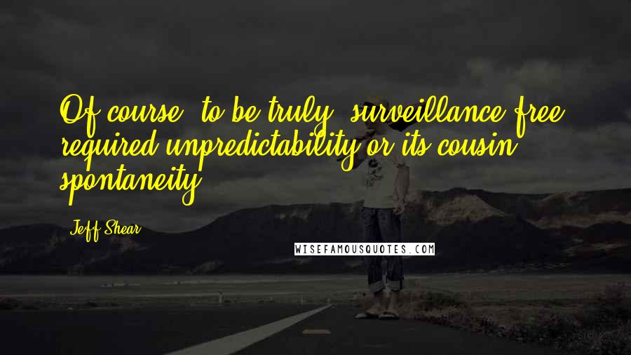 Jeff Shear Quotes: Of course, to be truly 'surveillance free' required unpredictability or its cousin, spontaneity.