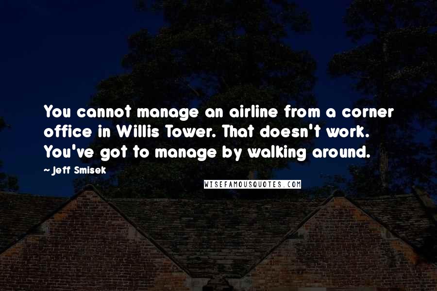 Jeff Smisek Quotes: You cannot manage an airline from a corner office in Willis Tower. That doesn't work. You've got to manage by walking around.