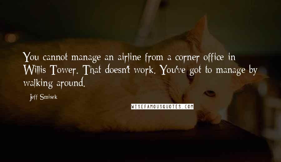 Jeff Smisek Quotes: You cannot manage an airline from a corner office in Willis Tower. That doesn't work. You've got to manage by walking around.