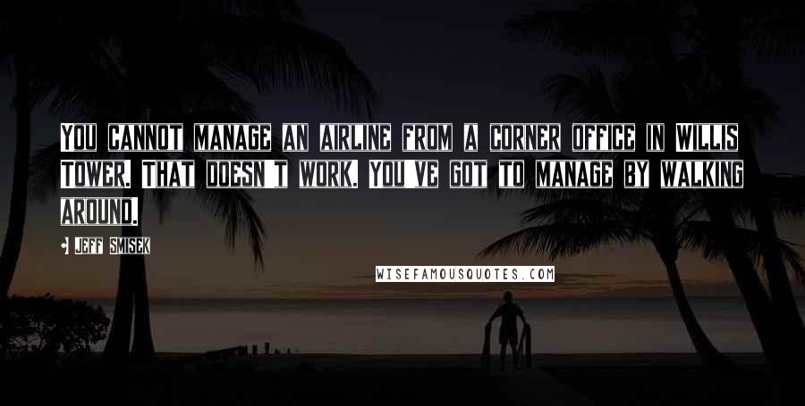 Jeff Smisek Quotes: You cannot manage an airline from a corner office in Willis Tower. That doesn't work. You've got to manage by walking around.