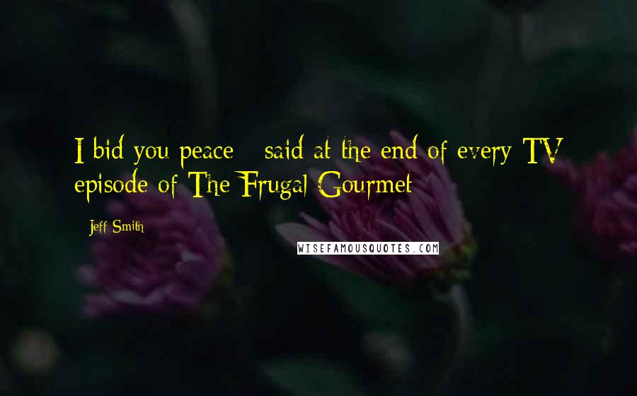 Jeff Smith Quotes: I bid you peace - said at the end of every TV episode of The Frugal Gourmet