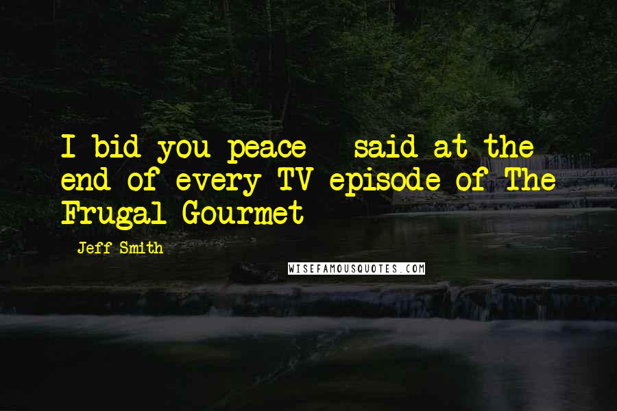 Jeff Smith Quotes: I bid you peace - said at the end of every TV episode of The Frugal Gourmet