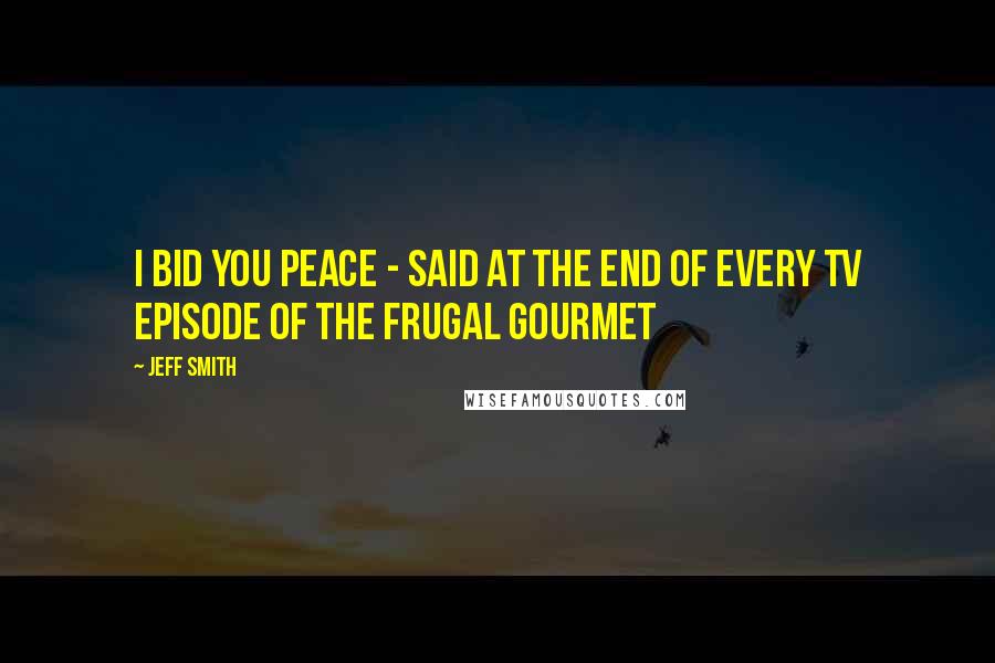 Jeff Smith Quotes: I bid you peace - said at the end of every TV episode of The Frugal Gourmet