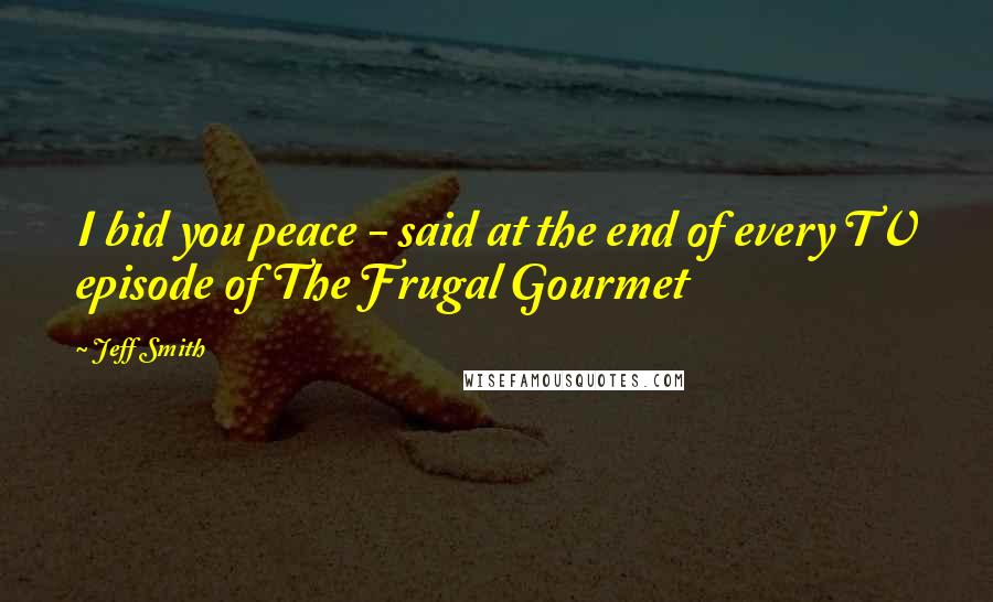 Jeff Smith Quotes: I bid you peace - said at the end of every TV episode of The Frugal Gourmet