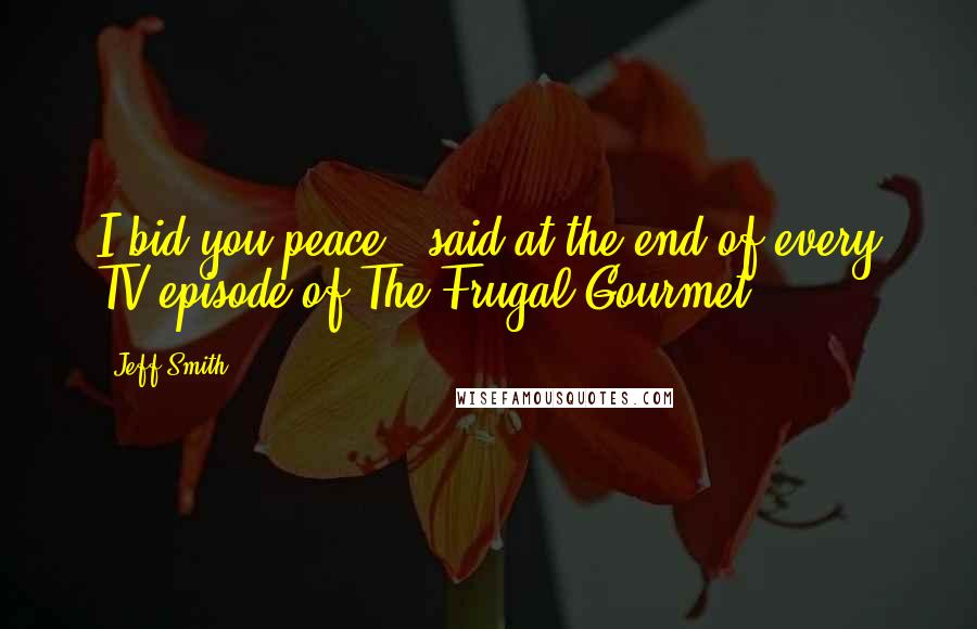 Jeff Smith Quotes: I bid you peace - said at the end of every TV episode of The Frugal Gourmet