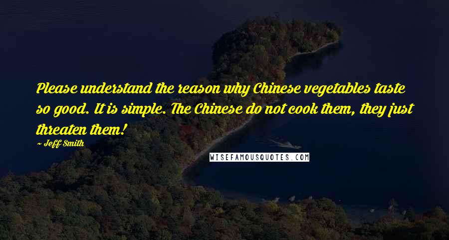 Jeff Smith Quotes: Please understand the reason why Chinese vegetables taste so good. It is simple. The Chinese do not cook them, they just threaten them!