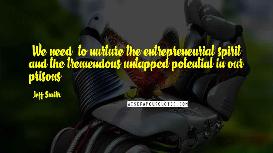 Jeff Smith Quotes: [We need] to nurture the entrepreneurial spirit and the tremendous untapped potential in our prisons.