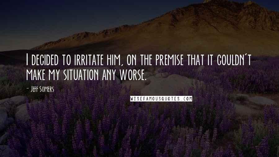 Jeff Somers Quotes: I decided to irritate him, on the premise that it couldn't make my situation any worse.