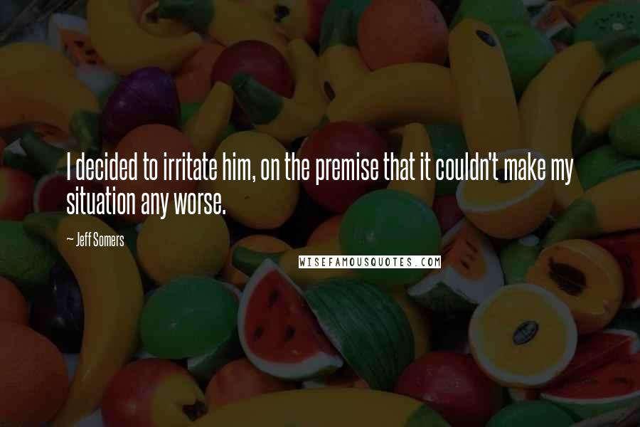 Jeff Somers Quotes: I decided to irritate him, on the premise that it couldn't make my situation any worse.