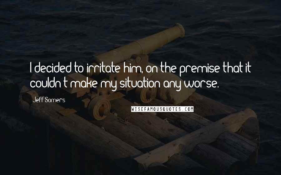 Jeff Somers Quotes: I decided to irritate him, on the premise that it couldn't make my situation any worse.