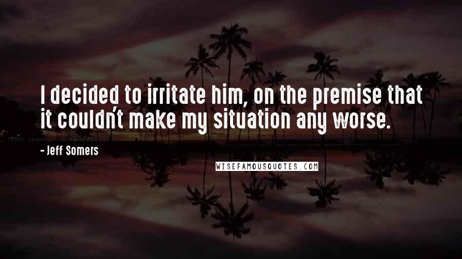 Jeff Somers Quotes: I decided to irritate him, on the premise that it couldn't make my situation any worse.