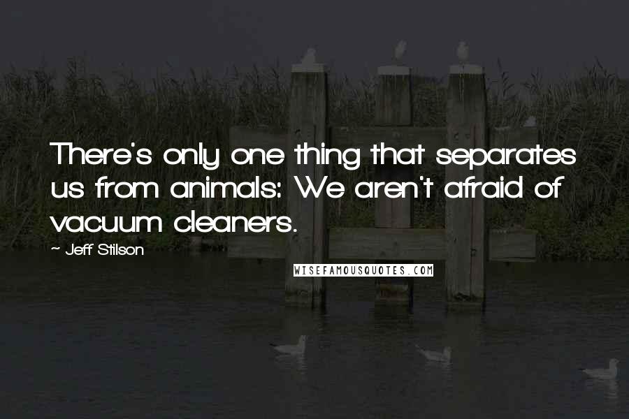 Jeff Stilson Quotes: There's only one thing that separates us from animals: We aren't afraid of vacuum cleaners.