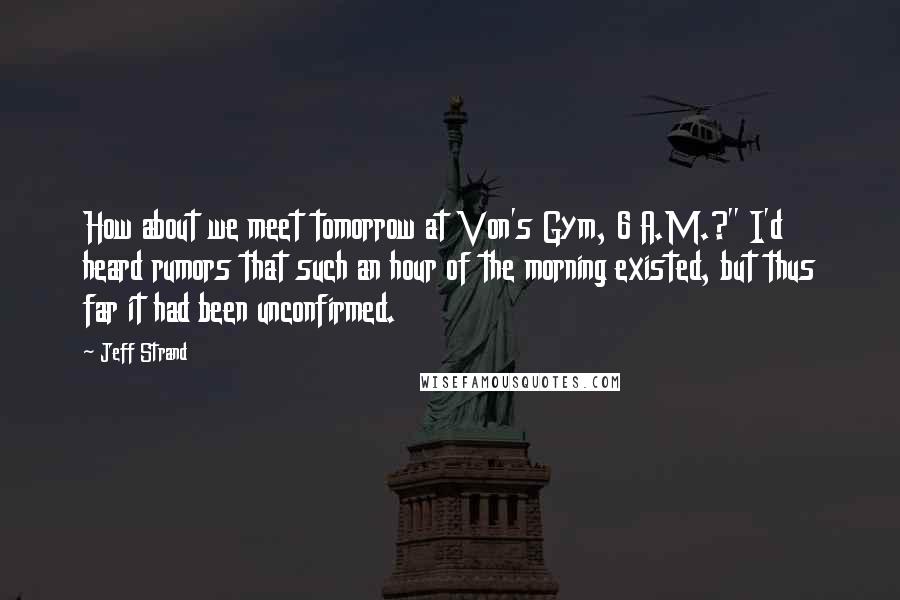 Jeff Strand Quotes: How about we meet tomorrow at Von's Gym, 6 A.M.?" I'd heard rumors that such an hour of the morning existed, but thus far it had been unconfirmed.