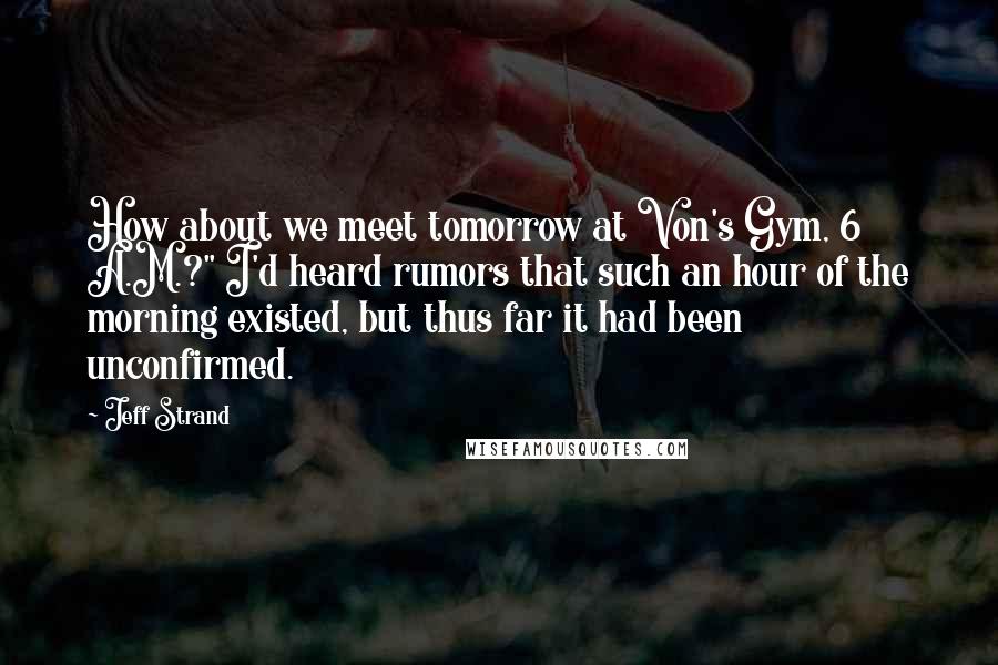 Jeff Strand Quotes: How about we meet tomorrow at Von's Gym, 6 A.M.?" I'd heard rumors that such an hour of the morning existed, but thus far it had been unconfirmed.