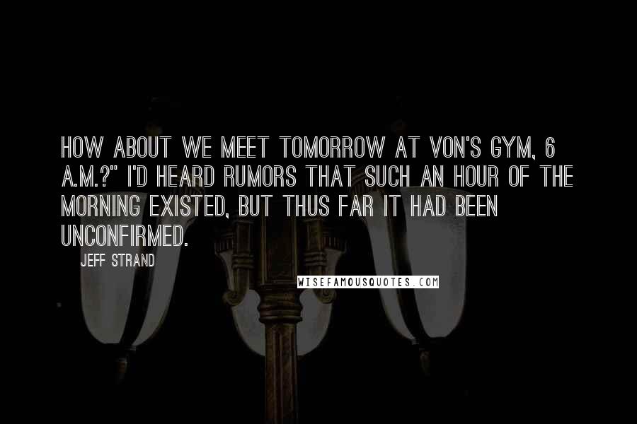 Jeff Strand Quotes: How about we meet tomorrow at Von's Gym, 6 A.M.?" I'd heard rumors that such an hour of the morning existed, but thus far it had been unconfirmed.