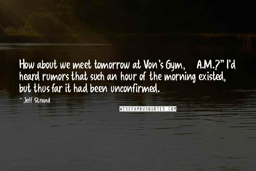 Jeff Strand Quotes: How about we meet tomorrow at Von's Gym, 6 A.M.?" I'd heard rumors that such an hour of the morning existed, but thus far it had been unconfirmed.