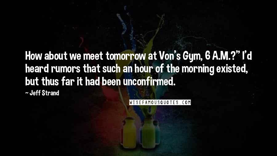 Jeff Strand Quotes: How about we meet tomorrow at Von's Gym, 6 A.M.?" I'd heard rumors that such an hour of the morning existed, but thus far it had been unconfirmed.