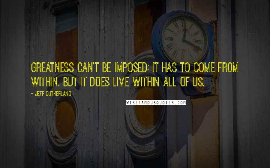 Jeff Sutherland Quotes: Greatness can't be imposed; it has to come from within. But it does live within all of us.