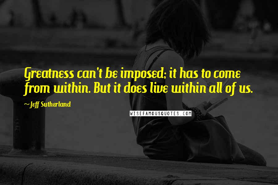 Jeff Sutherland Quotes: Greatness can't be imposed; it has to come from within. But it does live within all of us.