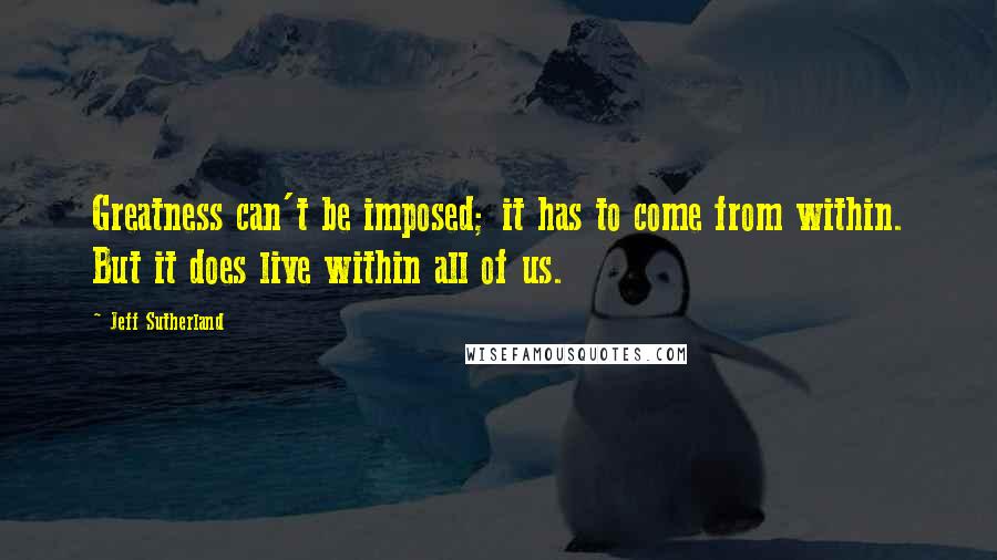 Jeff Sutherland Quotes: Greatness can't be imposed; it has to come from within. But it does live within all of us.