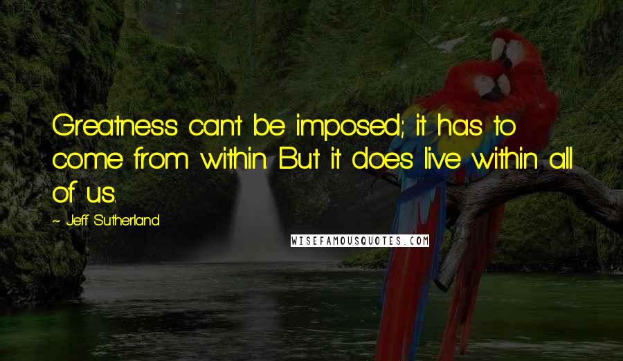 Jeff Sutherland Quotes: Greatness can't be imposed; it has to come from within. But it does live within all of us.