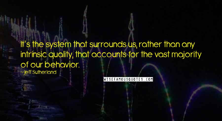 Jeff Sutherland Quotes: It's the system that surrounds us, rather than any intrinsic quality, that accounts for the vast majority of our behavior.