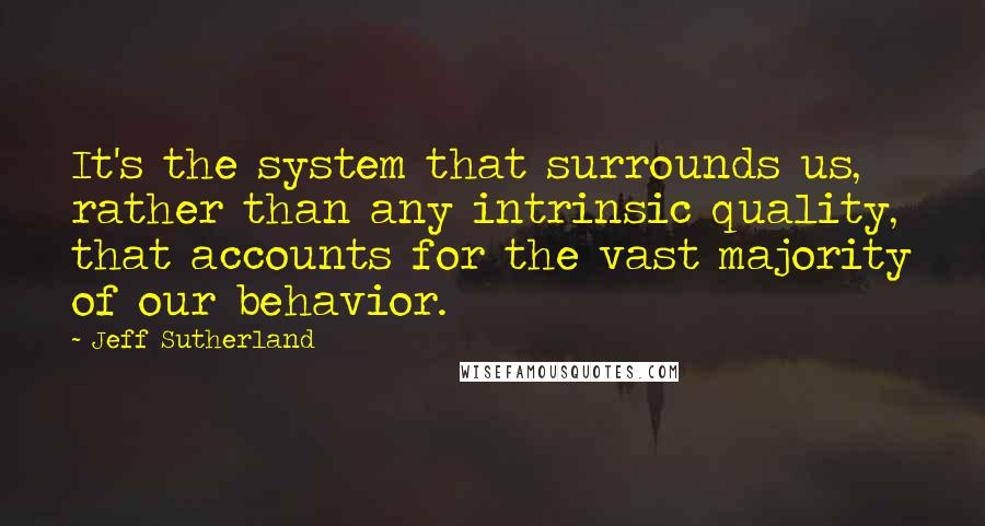 Jeff Sutherland Quotes: It's the system that surrounds us, rather than any intrinsic quality, that accounts for the vast majority of our behavior.