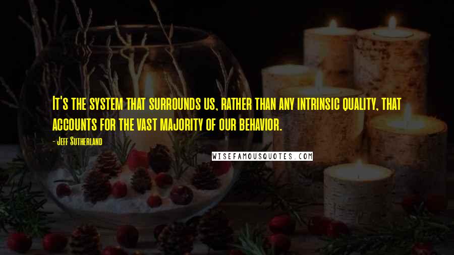 Jeff Sutherland Quotes: It's the system that surrounds us, rather than any intrinsic quality, that accounts for the vast majority of our behavior.