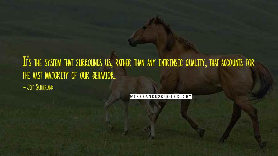 Jeff Sutherland Quotes: It's the system that surrounds us, rather than any intrinsic quality, that accounts for the vast majority of our behavior.