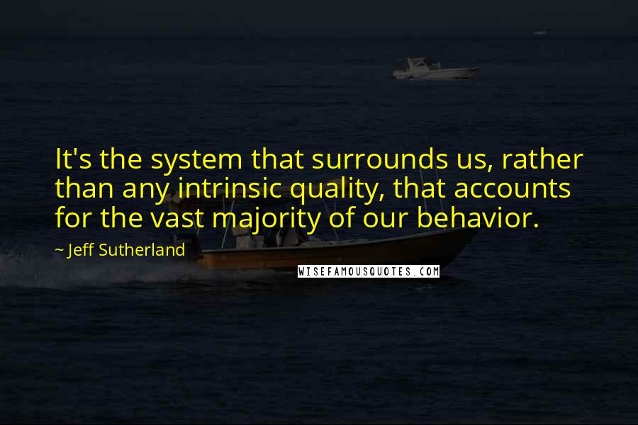 Jeff Sutherland Quotes: It's the system that surrounds us, rather than any intrinsic quality, that accounts for the vast majority of our behavior.